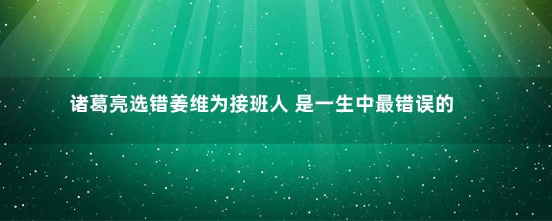 诸葛亮选错姜维为接班人 是一生中最错误的计谋